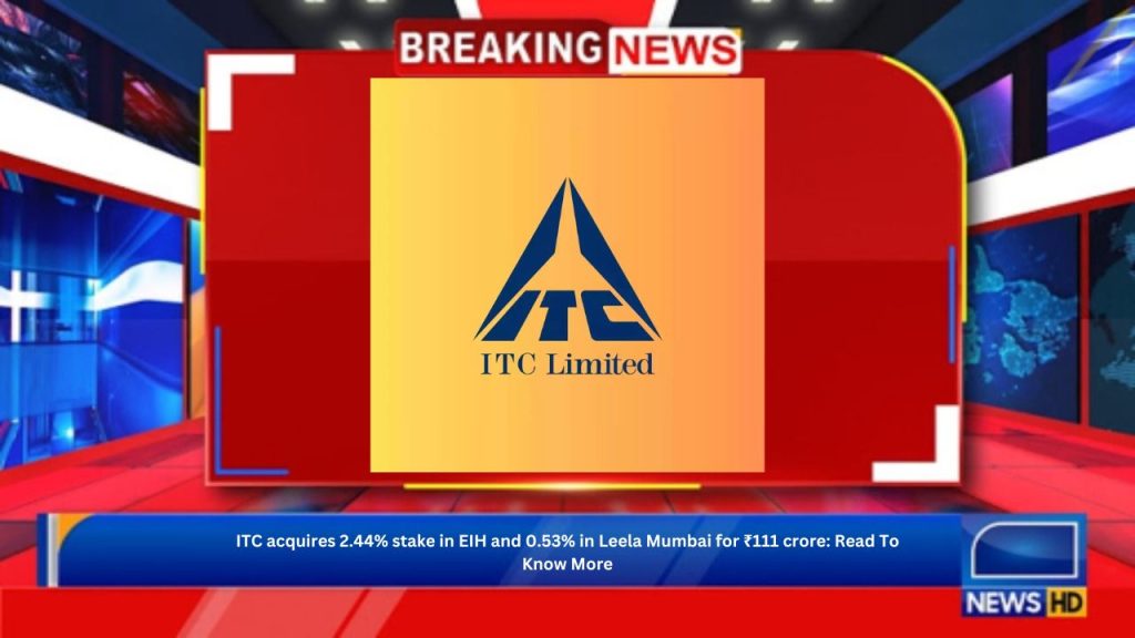 ITC acquires 2.44% stake in EIH and 0.53% in Leela Mumbai for ₹111 crore: Read To Know More